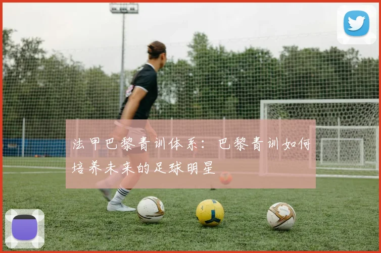 法甲巴黎青训体系:巴黎青训如何培养未来的足球明星