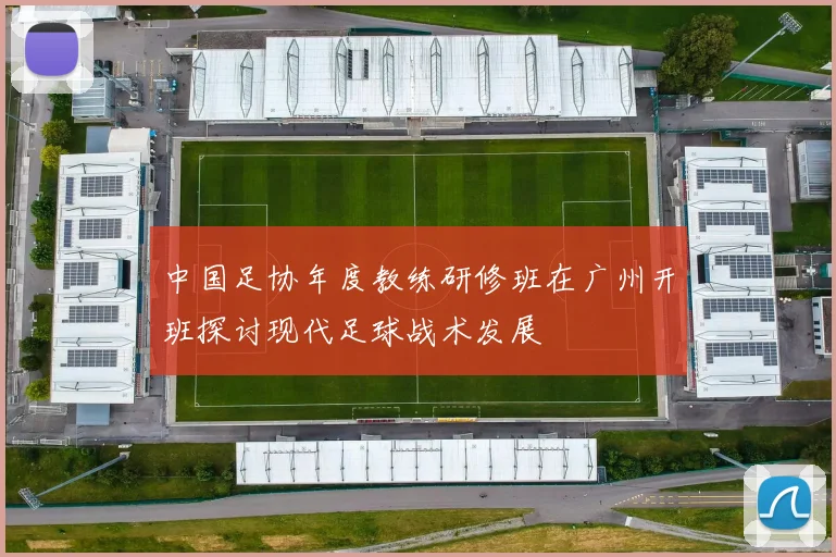 中国足协年度教练研修班在广州开班探讨现代足球战术发展