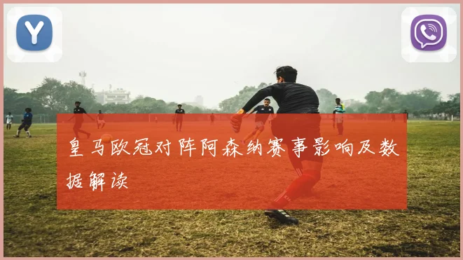 皇马欧冠对阵阿森纳赛事影响及数据解读